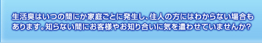 生活臭はいつの間にか家庭ごとに発生し、住人の方にはわからない場合もあります。知らない間にお客様やお知り合いに気を遣わせていませんか？