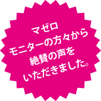 マゼロモニターの方々から絶賛の声をいただきました