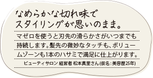 なめらかな切れ味でスタイリングが思いのまま。マゼロを使うと刃先の滑らかさがいつまでも持続します。髪先の微妙なタッチも、ボリュームゾーンも1本のハサミで満足に仕上がります。ビューティサロン 経営者 松本真里さん（仮名:美容歴25年）