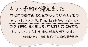 ネット予約が増えました。マゼロで衛生面にも気を使っているとSNSでアップしたところ、「いいね」をたくさんいただき予約も増えました。マゼロと共に気持もリフレッシュされヤル気がみなぎります。美容院スタッフ 津村あずささん（仮名:美容歴6年）