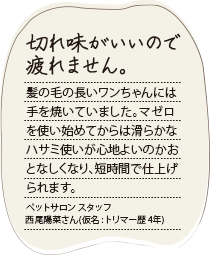 理容時間の短縮につながっています。刃先がスムースに滑るので仕上げハサミがほとんどいりません。梳きハサミの引っ掛かりも少なく、お客様に不快感を与えず私もストレスがたまりません。大衆理容店 スタッフ 前嶋龍彦さん（仮名:理容歴25年）