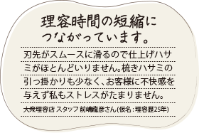 切れ味がいいので疲れません。髪の毛の長いワンちゃんには手を焼いていました。マゼロを使い始めてからは滑らかなハサミ使いが心地よいのかおとなしくなり、短時間で仕上げられます。ペットサロン スタッフ 西尾陽菜さん（仮名:トリマー歴4年）