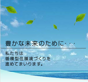 豊かな未来のために…私たちは循環型住環境づくりを進めてまいります。