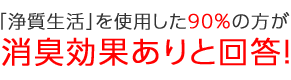 「浄質生活」を使用した90%の方が消臭効果ありと回答！